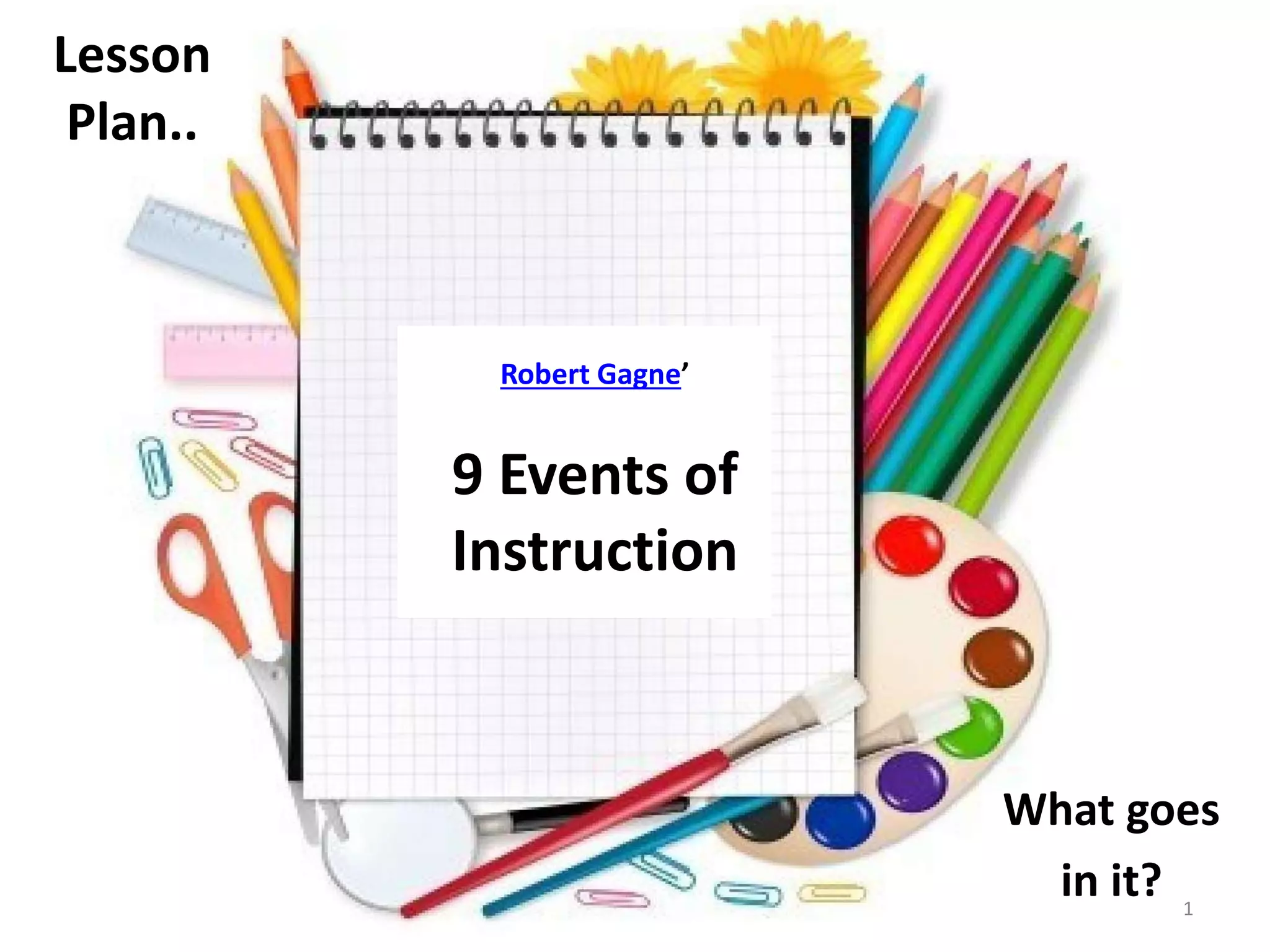 Lesson 
Plan.. 
What goes 
in it? 
Robert Gagne’ 
9 Events of 
Instruction 
1 
 