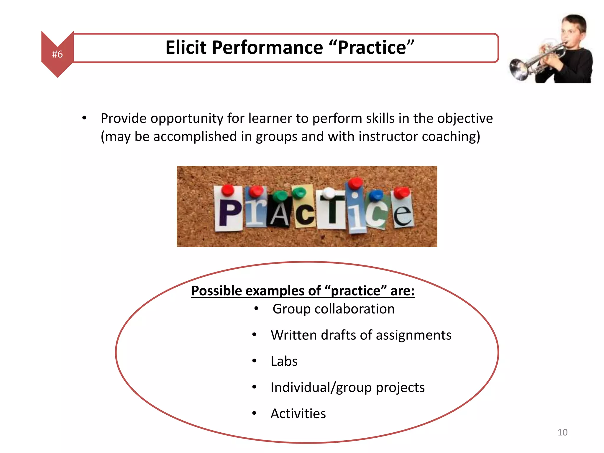 #6 Elicit Performance “Practice” 
• Provide opportunity for learner to perform skills in the objective 
(may be accomplished in groups and with instructor coaching) 
Possible examples of “practice” are: 
• Group collaboration 
• Written drafts of assignments 
• Labs 
• Individual/group projects 
• Activities 
10 
 