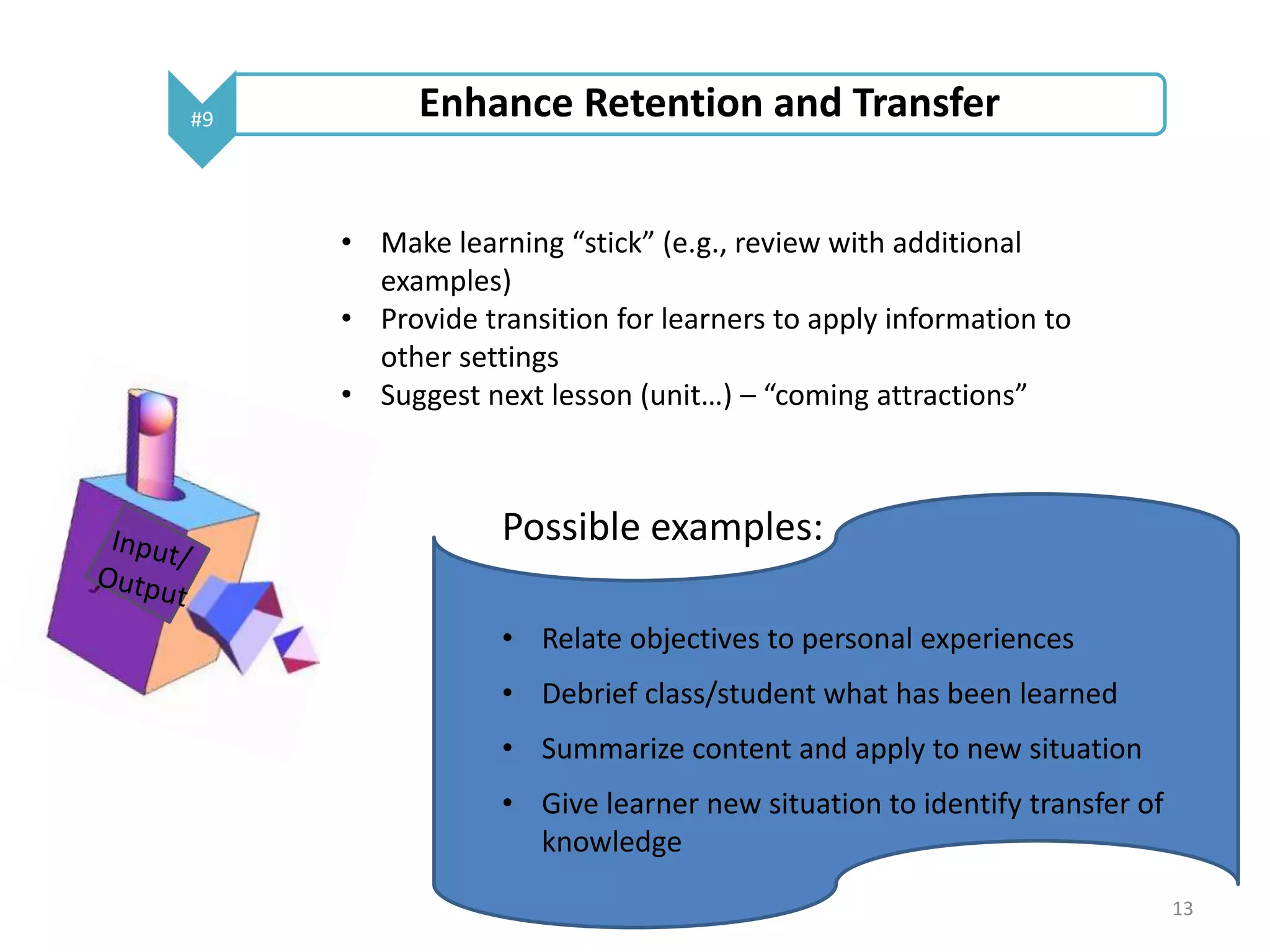#9 Enhance Retention and Transfer 
• Make learning “stick” (e.g., review with additional 
examples) 
• Provide transition for learners to apply information to 
other settings 
• Suggest next lesson (unit…) – “coming attractions” 
Possible examples: 
• Relate objectives to personal experiences 
• Debrief class/student what has been learned 
• Summarize content and apply to new situation 
• Give learner new situation to identify transfer of 
knowledge 
13 
 