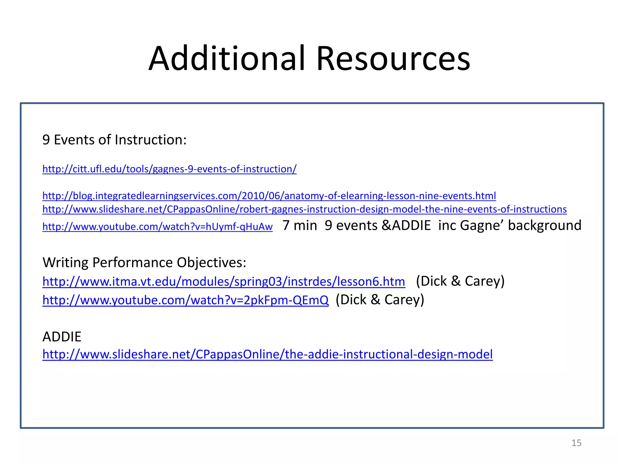 Additional Resources 
9 Events of Instruction: 
http://citt.ufl.edu/tools/gagnes-9-events-of-instruction/ 
http://blog.integratedlearningservices.com/2010/06/anatomy-of-elearning-lesson-nine-events.html 
http://www.slideshare.net/CPappasOnline/robert-gagnes-instruction-design-model-the-nine-events-of-instructions 
http://www.youtube.com/watch?v=hUymf-qHuAw 7 min 9 events &ADDIE inc Gagne’ background 
Writing Performance Objectives: 
http://www.itma.vt.edu/modules/spring03/instrdes/lesson6.htm (Dick & Carey) 
http://www.youtube.com/watch?v=2pkFpm-QEmQ (Dick & Carey) 
ADDIE 
http://www.slideshare.net/CPappasOnline/the-addie-instructional-design-model 
15 
