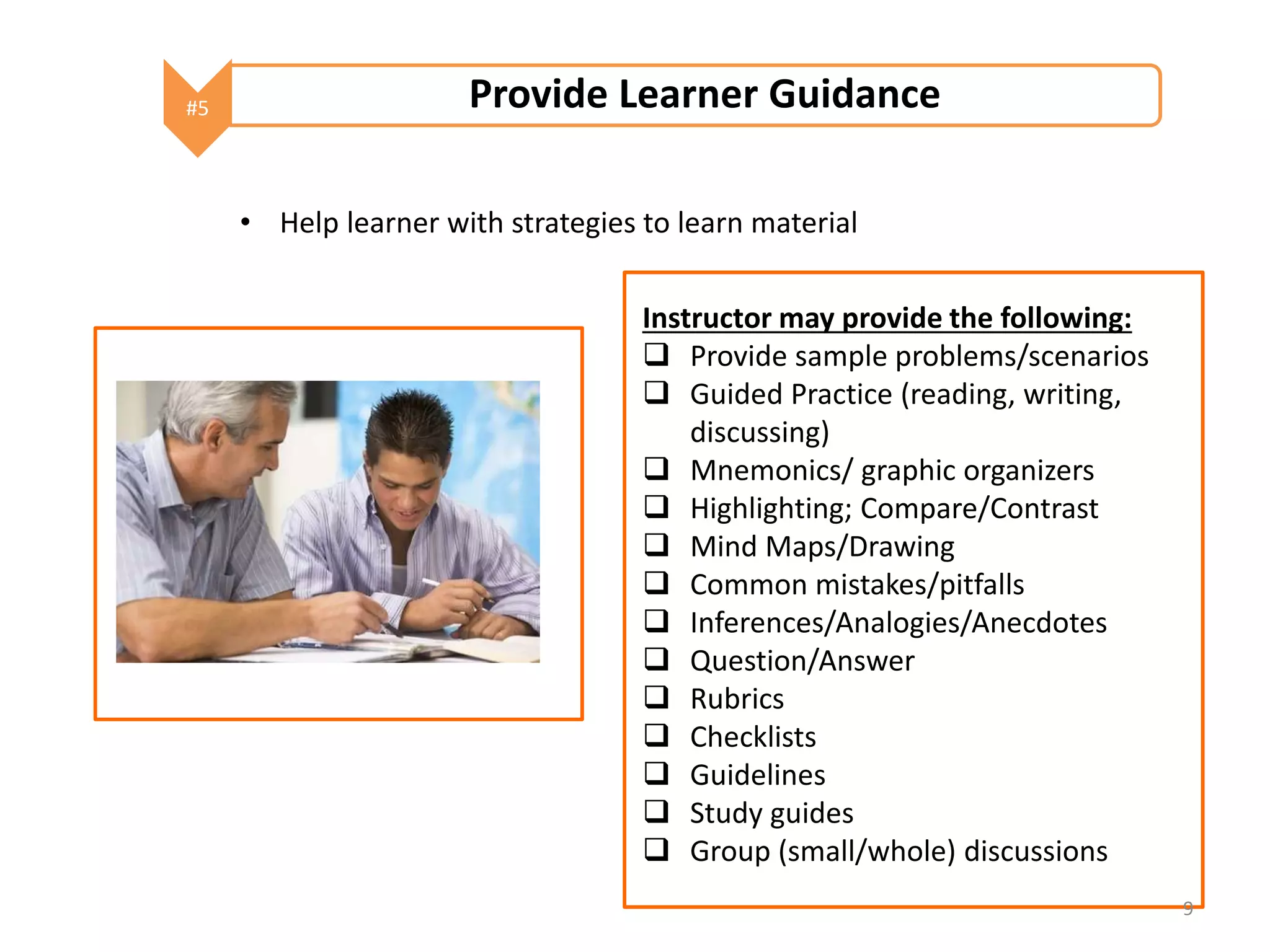 #5 Provide Learner Guidance 
• Help learner with strategies to learn material 
Instructor may provide the following: 
 Provide sample problems/scenarios 
 Guided Practice (reading, writing, 
discussing) 
 Mnemonics/ graphic organizers 
 Highlighting; Compare/Contrast 
 Mind Maps/Drawing 
 Common mistakes/pitfalls 
 Inferences/Analogies/Anecdotes 
 Question/Answer 
 Rubrics 
 Checklists 
 Guidelines 
 Study guides 
 Group (small/whole) discussions 
9 
 