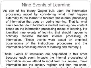 Nine Events of Learning
As part of his theory Gagne built upon the information
processing model by considering what must happen
externally to the learner to facilitate this internal processing
of information that goes on during learning. That is, what
can a teacher do to facilitate a student learning new content
based on the information processing model of learning. He
identified nine events of learning that should happen to
optimally facilitate students internal processing of
information. (These events were based on empirical
observations of the instructional procedures and the
information-processing model of learning and memory. )
These Events of Instruction are sequenced in this order
because each event impacts the internal processing of
information as we attend to input from our senses, move
information into the sensory register, and then into short-
 