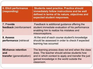 6. Elicit performance
(responding)
Students need practice. Practice should
immediately follow instructions and be well
defined in terms of its nature, objectives and
expected student responses.
7. Provide
feedback (reinforcement
)
Feedback is additional guidance offering the
student immediate evaluation of his performance
enabling him to realize his mistakes and
misconceptions.
8. Assess
performance (retrieval
At the end of each course student's knowledge
should be assessed in order to check if expected
learning has occurred
9Enhance retention
and
transfer (generalization)
The learning process does not end when the class
does. The teacher should advise students how
and in which context to apply and transfer the just
gained knowledge in the world outside the
classroom.
 