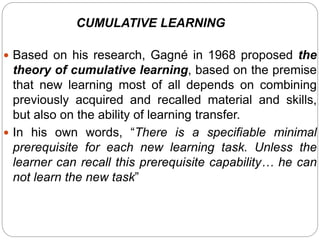  Based on his research, Gagné in 1968 proposed the
theory of cumulative learning, based on the premise
that new learning most of all depends on combining
previously acquired and recalled material and skills,
but also on the ability of learning transfer.
 In his own words, “There is a specifiable minimal
prerequisite for each new learning task. Unless the
learner can recall this prerequisite capability… he can
not learn the new task”
CUMULATIVE LEARNING
 