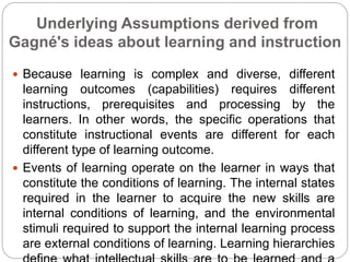 Underlying Assumptions derived from
Gagné's ideas about learning and instruction
 Because learning is complex and diverse, different
learning outcomes (capabilities) requires different
instructions, prerequisites and processing by the
learners. In other words, the specific operations that
constitute instructional events are different for each
different type of learning outcome.
 Events of learning operate on the learner in ways that
constitute the conditions of learning. The internal states
required in the learner to acquire the new skills are
internal conditions of learning, and the environmental
stimuli required to support the internal learning process
are external conditions of learning. Learning hierarchies
 