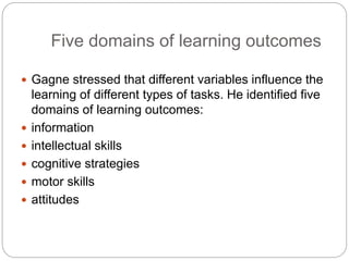 Five domains of learning outcomes
 Gagne stressed that different variables influence the
learning of different types of tasks. He identified five
domains of learning outcomes:
 information
 intellectual skills
 cognitive strategies
 motor skills
 attitudes
 