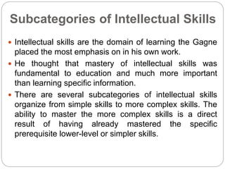 Subcategories of Intellectual Skills
 Intellectual skills are the domain of learning the Gagne
placed the most emphasis on in his own work.
 He thought that mastery of intellectual skills was
fundamental to education and much more important
than learning specific information.
 There are several subcategories of intellectual skills
organize from simple skills to more complex skills. The
ability to master the more complex skills is a direct
result of having already mastered the specific
prerequisite lower-level or simpler skills.
 