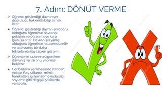 7. Adım: DÖNÜT VERME
➢ Öğrenci gösterdiği davranışın
doğruluğu hakkında bilgi almak
ister.
➢ Öğrenci gösterdiği davranışın doğru
olduğunu öğrenirse davranışı
pekiştirir ve öğrenmeye karşı
güdüsü artar. Davranışın yanlış
olduğunu öğrenirse hatasını düzeltir
ve o davranışı bir daha
tekrarlamamaya özen gösterir.
➢ Öğrencinin kazanmasıgereken
davranış ne ise onu yapması
beklenir.
➢ Geribildirim verilmesinde standart
yoktur. Baş sallama, mimik
hareketleri, gülümseme yada söz
söyleme gibi değişik şekillerde
verilebilir.
 