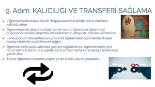 9. Adım: KALICILIĞI VE TRANSFERİ SAĞLAMA
➢ Öğrenilenlerin aralıklı olarak değişik durumlar içinde tekrar edilmesi
kalıcılığı artırır.
➢ Öğrenmenin ilk oluşumundan hemen sonra, öğrenciye öğrenmeyi
güçleştirici nitelikte alıştırma, örneklendirme, proje vb. ödevler verilmelidir.
➢ Farklı problem durumları sunulması da öğrencilerin öğrenilenleri başka
alanlara transfer edebilmesini sağlar.
➢ Öğrenilenlerin başka alanlara geçişini sağlamak için öğrenilenlerin yeni
durumlarda kullanılması, öğrencilerin problemlerle karşı karşıya bırakılması
yararlı olur.
➢ Tekrar öğrenme sırasında yoğun ya da aralıklı olarak yapılabilir.
 