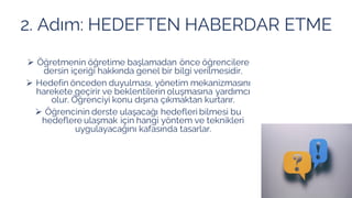 2. Adım: HEDEFTEN HABERDAR ETME
➢ Öğretmenin öğretime başlamadan önce öğrencilere
dersin içeriği hakkında genel bir bilgi verilmesidir.
➢ Hedefin önceden duyulması, yönetim mekanizmasını
harekete geçirir ve beklentilerin oluşmasına yardımcı
olur. Öğrenciyi konu dışına çıkmaktan kurtarır.
➢ Öğrencinin derste ulaşacağı hedefleri bilmesi bu
hedeflere ulaşmak için hangi yöntem ve teknikleri
uygulayacağını kafasında tasarlar.
 