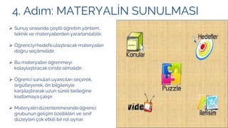 4. Adım: MATERYALİN SUNULMASI
➢ Sunuş sırasında çeşitli öğretim yöntem,
teknik ve materyallerden yararlanılabilir.
➢ Öğrenciyi hedefe ulaştıracak materyaller
doğru seçilmelidir.
➢ Bu materyaller öğrenmeyi
kolaylaştıracak cinste olmalıdır.
➢ Öğrenci sunulan uyarıcıları seçerek,
örgütleyerek, ön bilgileriyle
karşılaştırarak uzun süreli belleğine
kodlamaya çalışır.
➢ Materyalin düzenlenmesindeöğrenci
grubunun gelişim özellikleri ve sınıf
düzeyleri çok etkili bir rol oynar.
 