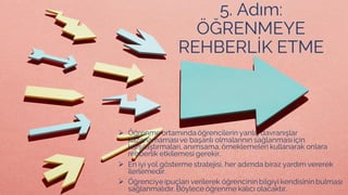 5. Adım:
ÖĞRENMEYE
REHBERLİK ETME
➢ Öğrenme ortamında öğrencilerin yanlış davranışlar
kazanamamasıve başarılı olmalarının sağlanmasıiçin
karşılaştırmaları, anımsama,örneklemeleri kullanarak onlara
rehberlik etkilemesi gerekir.
➢ En iyi yol gösterme stratejisi, her adımda biraz yardım vererek
ilerlemedir.
➢ Öğrenciye ipuçları verilerek öğrencinin bilgiyi kendisinin bulması
sağlanmalıdır.Böylece öğrenme kalıcı olacaktır.
 