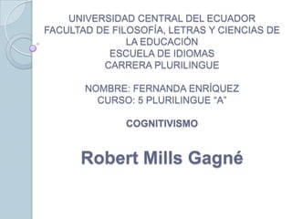 UNIVERSIDAD CENTRAL DEL ECUADOR
FACULTAD DE FILOSOFÍA, LETRAS Y CIENCIAS DE
LA EDUCACIÓN
ESCUELA DE IDIOMAS
CARRERA PLURILINGUE
NOMBRE: FERNANDA ENRÍQUEZ
CURSO: 5 PLURILINGUE “A”
COGNITIVISMO

Robert Mills Gagné

 