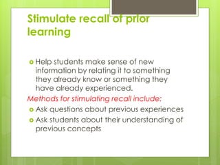 Stimulate recall of prior
learning
 Help students make sense of new
information by relating it to something
they already know or something they
have already experienced.
Methods for stimulating recall include:
 Ask questions about previous experiences
 Ask students about their understanding of
previous concepts
 