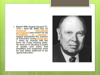  Robert Mills Gagné (August 21,
1916 – April 28, 2002) was an
American educational
psychologist best known for his
"Conditions of Learning".
Gagné pioneered the science
of instruction during World War
II when he worked with the
Army Air Corps training pilots.
He went on to develop a series
of studies and works that
simplified and explained what
he and others believed to be
'good instruction.’
 
