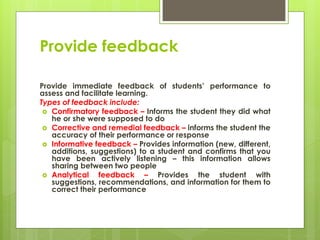 Provide feedback
Provide immediate feedback of students’ performance to
assess and facilitate learning.
Types of feedback include:
 Confirmatory feedback – Informs the student they did what
he or she were supposed to do
 Corrective and remedial feedback – informs the student the
accuracy of their performance or response
 Informative feedback – Provides information (new, different,
additions, suggestions) to a student and confirms that you
have been actively listening – this information allows
sharing between two people
 Analytical feedback – Provides the student with
suggestions, recommendations, and information for them to
correct their performance
 