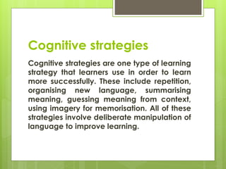 Cognitive strategies
Cognitive strategies are one type of learning
strategy that learners use in order to learn
more successfully. These include repetition,
organising new language, summarising
meaning, guessing meaning from context,
using imagery for memorisation. All of these
strategies involve deliberate manipulation of
language to improve learning.
 