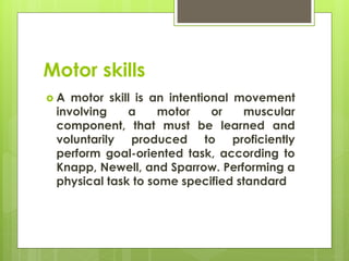 Motor skills
 A motor skill is an intentional movement
involving a motor or muscular
component, that must be learned and
voluntarily produced to proficiently
perform goal-oriented task, according to
Knapp, Newell, and Sparrow. Performing a
physical task to some specified standard
 