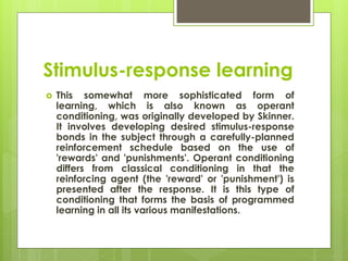Stimulus-response learning
 This somewhat more sophisticated form of
learning, which is also known as operant
conditioning, was originally developed by Skinner.
It involves developing desired stimulus-response
bonds in the subject through a carefully-planned
reinforcement schedule based on the use of
'rewards' and 'punishments'. Operant conditioning
differs from classical conditioning in that the
reinforcing agent (the 'reward' or 'punishment') is
presented after the response. It is this type of
conditioning that forms the basis of programmed
learning in all its various manifestations.
 