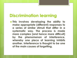 Discrimination learning
 This involves developing the ability to
make appropriate (different) responses to
a series of similar stimuli that differ in a
systematic way. The process is made
more complex (and hence more difficult)
by the phenomenon of interference,
whereby one piece of learning inhibits
another. Interference is thought to be one
of the main causes of forgetting.
 
