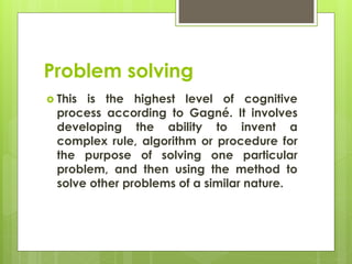 Problem solving
 This is the highest level of cognitive
process according to Gagné. It involves
developing the ability to invent a
complex rule, algorithm or procedure for
the purpose of solving one particular
problem, and then using the method to
solve other problems of a similar nature.
 