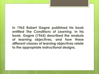 In 1965 Robert Gagne published his book
entitled The Conditions of Learning. In his
book, Gagne (1965) described the analysis
of learning objectives, and how these
different classes of learning objectives relate
to the appropriate instructional designs.
 