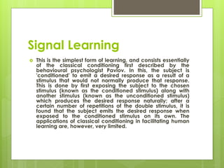 Signal Learning
 This is the simplest form of learning, and consists essentially
of the classical conditioning first described by the
behavioural psychologist Pavlov. In this, the subject is
'conditioned' to emit a desired response as a result of a
stimulus that would not normally produce that response.
This is done by first exposing the subject to the chosen
stimulus (known as the conditioned stimulus) along with
another stimulus (known as the unconditioned stimulus)
which produces the desired response naturally; after a
certain number of repetitions of the double stimulus, it is
found that the subject emits the desired response when
exposed to the conditioned stimulus on its own. The
applications of classical conditioning in facilitating human
learning are, however, very limited.
 
