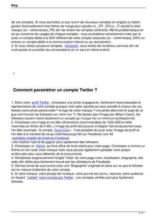 Blog




de vos comptes. Si vous souhaitez un jour ouvrir de nouveaux comptes en anglais ou italien,
gardez éventuellement trois lettres de marge pour ajouter un _FR _EN ou _IT accolé à votre
marque (ex : votremarque_FR) afin de rendre les comptes cohérents. Même problématique en
ce qui concerne les usages de chaque comptes : vous souhaiterez certainement créer par la
suite un compte dédié à la SAV différent de votre compte corporate (ex : votremarque_SAV) ou
encore un compte dédié à la communication interne ou au recrutement.
3. Si vous utilisez plusieurs comptes, Hootsuite vous rendra de nombreux services afin de
multi-poster et surveiller les conversations en un seul et même endroit.




 

    //

 

    Comment paramétrer un compte Twitter ?

1. Dans votre profil Twitter , choisissez une photo engageante, facilement reconnaissable et
représentative de votre compte puisque c'est cette vignette qui sera accolée à chacun de vos
tweets (votre photo personnelle ? le logo de votre marque ? une photo décrivant le sujet de ce
que vont trouver les followers sur votre mur ?). Ne laissez pas l'image par défaut (l'oeuf), les
followers suivent moins facilement un compte qui n'a pas l'air un minimum professionnel.
2. Choisissez une image en en-tête (dimensions recommandées de 1252×626 et taille
maximale du fichier de 5 Mo). L'image de profil doit pouvoir s'intégrer harmonieusement avec
l'en-tête (exemple : le compte Coca Cola ). Il est possible de jouer avec l'image de profil et
l'en-tête à la manière de ce qui s'est beaucoup fait sur Facebook (voir 50
 exemples créatifs de timelines Facebook
) afin d'attirer l'oeil et de gagner plus rapidement des followers.
3. Choisissez un thème qui fera office de fond coloré pour votre page. Choisissez a minima un
thème en lien avec votre marque mais vous pouvez également uploader votre propre
arrière-plan pour vous détacher de la concurrence.
4. Remplissez soigneusement l'onglet "infos" de votre page (nom, localisation, biographie, site
web) afin d'être plus facilement trouvé par les utilisateurs de Facebook.
5. Donnez envie de vous suivre avec une "Biographie" originale et claire sur ce que le follower
est en mesure d'attendre de votre compte.
6. Si votre marque, votre groupe de musique, votre journal est connu, rassurez votre audience
en faisant "valider" votre compte par Twitter . Les comptes vérifiés sont plus facilement
followés.




 



                                                                                           2/5
 