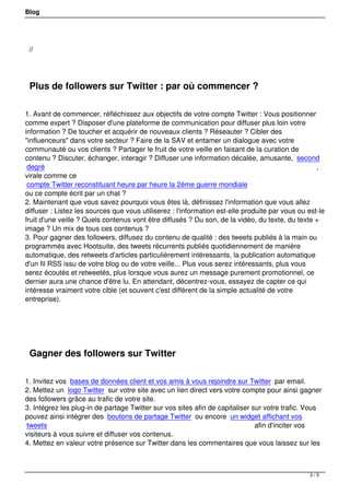 Blog




    //

 

    Plus de followers sur Twitter : par où commencer ?

1. Avant de commencer, réfléchissez aux objectifs de votre compte Twitter : Vous positionner
comme expert ? Disposer d'une plateforme de communication pour diffuser plus loin votre
information ? De toucher et acquérir de nouveaux clients ? Réseauter ? Cibler des
"influenceurs" dans votre secteur ? Faire de la SAV et entamer un dialogue avec votre
communauté ou vos clients ? Partager le fruit de votre veille en faisant de la curation de
contenu ? Discuter, échanger, interagir ? Diffuser une information décalée, amusante, second
 degré                                                                                             ,
virale comme ce
 compte Twitter reconstituant heure par heure la 2ème guerre mondiale
ou ce compte écrit par un chat ?
2. Maintenant que vous savez pourquoi vous êtes là, définissez l'information que vous allez
diffuser : Listez les sources que vous utiliserez : l'information est-elle produite par vous ou est-le
fruit d'une veille ? Quels contenus vont être diffusés ? Du son, de la vidéo, du texte, du texte +
image ? Un mix de tous ces contenus ?
3. Pour gagner des followers, diffusez du contenu de qualité : des tweets publiés à la main ou
programmés avec Hootsuite, des tweets récurrents publiés quotidiennement de manière
automatique, des retweets d'articles particulièrement intéressants, la publication automatique
d'un fil RSS issu de votre blog ou de votre veille... Plus vous serez intéressants, plus vous
serez écoutés et retweetés, plus lorsque vous aurez un message purement promotionnel, ce
dernier aura une chance d'être lu. En attendant, décentrez-vous, essayez de capter ce qui
intéresse vraiment votre cible (et souvent c'est différent de la simple actualité de votre
entreprise).




 

    Gagner des followers sur Twitter

1. Invitez vos bases de données client et vos amis à vous rejoindre sur Twitter par email.
2. Mettez un logo Twitter sur votre site avec un lien direct vers votre compte pour ainsi gagner
des followers grâce au trafic de votre site.
3. Intégrez les plug-in de partage Twitter sur vos sites afin de capitaliser sur votre trafic. Vous
pouvez ainsi intégrer des boutons de partage Twitter ou encore un widget affichant vos
tweets                                                                        afin d'inciter vos
visiteurs à vous suivre et diffuser vos contenus.
4. Mettez en valeur votre présence sur Twitter dans les commentaires que vous laissez sur les



                                                                                                 3/5
 