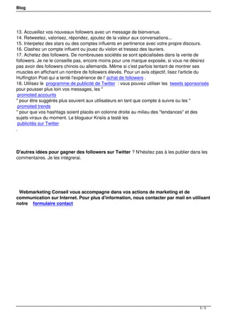 Blog




13. Accueillez vos nouveaux followers avec un message de bienvenue.
14. Retweetez, valorisez, répondez, ajoutez de la valeur aux conversations...
15. Interpelez des stars ou des comptes influents en pertinence avec votre propre discours.
16. Clashez un compte influent ou jouez du violon et tressez des lauriers.
17. Achetez des followers. De nombreuses sociétés se sont spécialisées dans la vente de
followers. Je ne le conseille pas, encore moins pour une marque exposée, si vous ne désirez
pas avoir des followers chinois ou allemands. Même si c'est parfois tentant de montrer ses
muscles en affichant un nombre de followers élevés. Pour un avis objectif, lisez l'article du
Huffington Post qui a tenté l'expérience de l' achat de followers .
18. Utilisez le programme de publicité de Twitter : vous pouvez utiliser les tweets sponsorisés
pour pousser plus loin vos messages, les "
 promoted accounts
" pour être suggérés plus souvent aux utilisateurs en tant que compte à suivre ou les "
 promoted trends
" pour que vos hashtags soient placés en colonne droite au milieu des "tendances" et des
sujets viraux du moment. Le blogueur Krisiis a testé les
 publicités sur Twitter
.




D'autres idées pour gagner des followers sur Twitter ? N'hésitez pas à les publier dans les
commentaires. Je les intégrerai.




 

 Webmarketing Conseil vous accompagne dans vos actions de marketing et de
communication sur Internet. Pour plus d'information, nous contacter par mail en utilisant
notre formulaire contact




                                                                                          5/5
 