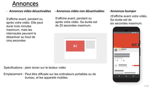 Annonces
- Annonces vidéo désactivables - Annonces vidéo non désactivables -Annonces bumper
S'affiche avant, pendant ou
après votre vidéo. Elle peut
durer trois minutes
maximum, mais les
internautes peuvent la
désactiver au bout de
cinq secondes
S'affiche avant, pendant ou
après votre vidéo. Sa durée est
de 20 secondes maximum.
•S'affiche avant votre vidéo.
Sa durée est de
six secondes maximum.
Spécifications : plein écran sur le lecteur vidéo
Peut être diffusée sur les ordinateurs portables ou de
bureau, et les appareils mobiles.
Emplacement :
15/28
 