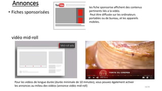 Annonces
• Fiches sponsorisées
vidéo mid-roll
les fiche sponsorise affichent des contenus
pertinents liés a la vidéo.
Peut être diffusée sur les ordinateurs
portables ou de bureau, et les appareils
mobiles.
Pour les vidéos de longue durée (durée minimale de 10 minutes), vous pouvez également activer
les annonces au milieu des vidéos (annonce vidéo mid-roll) 16/28
 