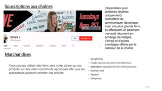 Souscriptions aux chaînes (disponibles pour
certaines chaînes
uniquement)
permettent de
communiquer davantage
avec vos plus grands fans.
Ils effectuent un paiement
mensuel récurrent en
échange de badges,
d'emoji et d'autres
avantages offerts par le
créateur de la chaîne.
Marchandises
Vous pouvez utiliser des liens vers votre vitrine ou vos
produits sur des sites marchands approuvés afin que les
spectateurs puissent acheter vos articles
17/28
 