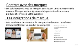 Contrats avec des marques
• Les collaborations avec les marques constituent une autre source de
revenus. Elles permettent également de présenter de nouveaux
produits et services à votre audience
Les intégrations de marque
• sont une forme de contenus de marque dans lesquels un créateur
inclut discrètement un produit ou un service
19/28
 