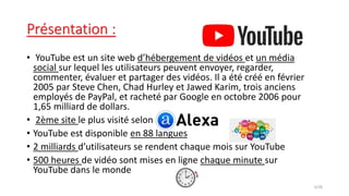Présentation :
• YouTube est un site web d’hébergement de vidéos et un média
social sur lequel les utilisateurs peuvent envoyer, regarder,
commenter, évaluer et partager des vidéos. Il a été créé en février
2005 par Steve Chen, Chad Hurley et Jawed Karim, trois anciens
employés de PayPal, et racheté par Google en octobre 2006 pour
1,65 milliard de dollars.
• 2ème site le plus visité selon
• YouTube est disponible en 88 langues
• 2 milliards d’utilisateurs se rendent chaque mois sur YouTube
• 500 heures de vidéo sont mises en ligne chaque minute sur
YouTube dans le monde
3/28
 