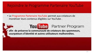 Rejoindre le Programme Partenaire YouTube
• Le Programme Partenaire YouTube permet aux créateurs de
monétiser leurs contenus éligibles sur YouTube .
• afin de préserve la communauté de créateurs des spammeurs,
usurpateurs d'identité et autres utilisateurs malhonnêtes.
7/28
 