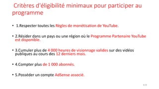 Critères d'éligibilité minimaux pour participer au
programme
• 1.Respecter toutes les Règles de monétisation de YouTube.
• 2.Résider dans un pays ou une région où le Programme Partenaire YouTube
est disponible.
• 3.Cumuler plus de 4 000 heures de visionnage valides sur des vidéos
publiques au cours des 12 derniers mois.
• 4.Compter plus de 1 000 abonnés.
• 5.Posséder un compte AdSense associé.
8/28
 