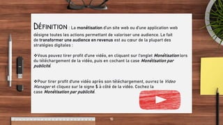 Want big impact?
Use big image.
10
Définition: La monétisation d’un site web ou d’une application web
désigne toutes les actions permettant de valoriser une audience. Le fait
de transformer une audience en revenus est au cœur de la plupart des
stratégies digitales :
Vous pouvez tirer profit d'une vidéo, en cliquant sur l'onglet Monétisation lors
du téléchargement de la vidéo, puis en cochant la case Monétisation par
publicité.
Pour tirer profit d'une vidéo après son téléchargement, ouvrez le Video
Manager et cliquez sur le signe $ à côté de la vidéo. Cochez la
case Monétisation par publicité.
 