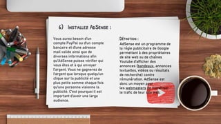 6) Installez AdSense :
Vous aurez besoin d'un
compte PayPal ou d'un compte
bancaire et d'une adresse
mail valide ainsi que de
diverses informations afin
qu'AdSense puisse vérifier qui
vous êtes et à qui envoyer
l'argent. Vous ne gagnerez de
l'argent que lorsque quelqu'un
clique sur la publicité et une
plus petite somme chaque fois
qu'une personne visionne la
publicité. C'est pourquoi il est
important d’avoir une large
audience.
Définition :
AdSense est un programme de
la régie publicitaire de Google
permettant à des propriétaires
de site web ou de chaînes
Youtube d’afficher des
annonces (bandeaux, annonces
textuelles, vidéos ou résultats
de recherche) contre
rémunération. AdSense est
donc un moyen pour
les webmasters de monétiser
le trafic de leur site web.
 