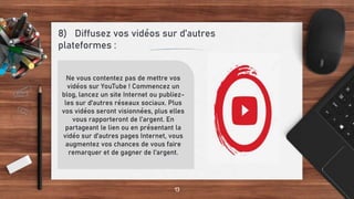 8) Diffusez vos vidéos sur d’autres
plateformes :
13
Ne vous contentez pas de mettre vos
vidéos sur YouTube ! Commencez un
blog, lancez un site Internet ou publiez-
les sur d'autres réseaux sociaux. Plus
vos vidéos seront visionnées, plus elles
vous rapporteront de l’argent. En
partageant le lien ou en présentant la
vidéo sur d'autres pages Internet, vous
augmentez vos chances de vous faire
remarquer et de gagner de l'argent.
 