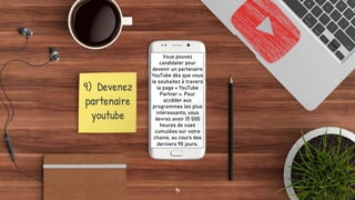 9) Devenez
partenaire
youtube
Vous pouvez
candidater pour
devenir un partenaire
YouTube dès que vous
le souhaitez à travers
la page « YouTube
Partner ». Pour
accéder aux
programmes les plus
intéressants, vous
devrez avoir 15 000
heures de vues
cumulées sur votre
chaine, au cours des
derniers 90 jours.
14
 