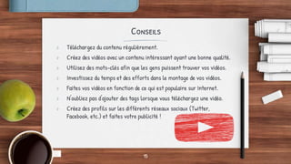 Conseils
> Téléchargez du contenu régulièrement.
> Créez des vidéos avec un contenu intéressant ayant une bonne qualité.
> Utilisez des mots-clés afin que les gens puissent trouver vos vidéos.
> Investissez du temps et des efforts dans le montage de vos vidéos.
> Faites vos vidéos en fonction de ce qui est populaire sur Internet.
> N'oubliez pas d'ajouter des tags lorsque vous téléchargez une vidéo.
> Créez des profils sur les différents réseaux sociaux (Twitter,
Facebook, etc.) et faites votre publicité !
15
 