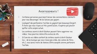 Avertissements !
> Certaines personnes pourraient laisser des commentaires méchants
pour vous décourager. Ne les laissez pas gagner.
> La plupart des partenaires YouTube ne gagnent pas beaucoup d'argent.
À moins que vous n'ayez un très grand succès, n'espérez pas pouvoir
quitter votre emploi actuel.
> Les contenus soumis à droit d'auteur peuvent faire supprimer vos
vidéos. Vous pourriez même être exclus du site.
> Si l'une de vos vidéos contient du contenu soumis à droit d'auteur
(ex. : de la musique que vous n'avez pas créée, des scènes de films,
etc.), vous aurez moins de chances d'être accepté comme partenaire
YouTube.
16
 