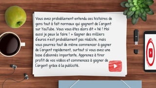 Vous avez probablement entendu ces histoires de
gens tout à fait normaux qui gagnent de l'argent
sur YouTube. Vous vous êtes alors dit « hé ! Moi
aussi je peux le faire ! » Gagner des milliers
d'euros n'est probablement pas réaliste, mais
vous pourrez tout de même commencer à gagner
de l'argent rapidement, surtout si vous avez une
base d'abonnés importante. Apprenez à tirer
profit de vos vidéos et commencez à gagner de
l'argent grâce à la publicité.
 