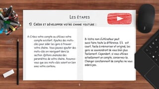 Les étapes
A-Créez votre compte ou utilisez votre
compte existant. Ajoutez des mots-
clés pour aider les gens à trouver
votre chaine. Vous pouvez ajouter des
mots-clés en naviguant dans la
section Options avancées des
paramètres de votre chaine. Assurez-
vous que ces mots-clés soient en lien
avec votre contenu.
5
1) Créer et développer votre chaine youtube :
B-Votre nom d'utilisateur peut
aussi faire toute la différence. S'il est
court, facile à mémoriser et original, les
gens se souviendront de vous bien plus
facilement. Cependant, si vous utilisez
actuellement un compte, conservez-le.
Changer constamment de comptes ne vous
aidera pas.
 