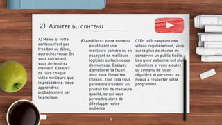 2) Ajouter du contenu
A) Même si votre
contenu n'est pas
très bon au début,
accrochez-vous. En
vous entrainant,
vous deviendrez
meilleur. Essayez
de faire chaque
vidéo meilleure que
la précédente. Vous
apprendrez
probablement par
la pratique.
C) En téléchargeant des
vidéos régulièrement, vous
aurez plus de chance de
conserver un public fidèle.
Les gens s'abonneront plus
volontiers si vous ajoutez
du contenu de façon
régulière et parvenez au
mieux à respecter votre
programme.
6
B) Améliorez votre contenu
en utilisant une
meilleure caméra ou en
essayant de meilleurs
logiciels ou techniques
de montage. Essayez
d'améliorer la façon
dont vous filmez les
choses.. Tout cela vous
permettra d'obtenir un
produit fini de meilleure
qualité, ce qui vous
permettra alors de
développer votre
audience
 
