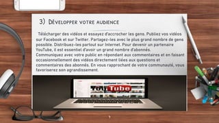 Télécharger des vidéos et essayez d'accrocher les gens. Publiez vos vidéos
sur Facebook et sur Twitter. Partagez-les avec le plus grand nombre de gens
possible. Distribuez-les partout sur Internet. Pour devenir un partenaire
YouTube, il est essentiel d'avoir un grand nombre d'abonnés.
Communiquez avec votre public en répondant aux commentaires et en faisant
occasionnellement des vidéos directement liées aux questions et
commentaires des abonnés. En vous rapprochant de votre communauté, vous
favoriserez son agrandissement.
3) Développer votre audience
7
 