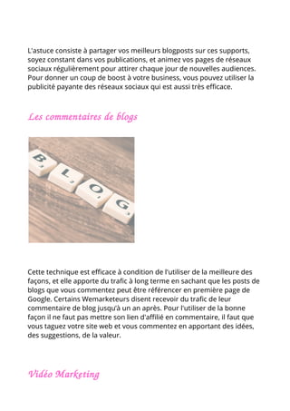 L'astuce consiste à partager vos meilleurs blogposts sur ces supports,
soyez constant dans vos publications, et animez vos pages de réseaux
sociaux régulièrement pour attirer chaque jour de nouvelles audiences.
Pour donner un coup de boost à votre business, vous pouvez utiliser la
publicité payante des réseaux sociaux qui est aussi très efficace.
Les commentaires de blogs
Cette technique est efficace à condition de l'utiliser de la meilleure des
façons, et elle apporte du trafic à long terme en sachant que les posts de
blogs que vous commentez peut être référencer en première page de
Google. Certains Wemarketeurs disent recevoir du trafic de leur
commentaire de blog jusqu’à un an après. Pour l'utiliser de la bonne
façon il ne faut pas mettre son lien d'affilié en commentaire, il faut que
vous taguez votre site web et vous commentez en apportant des idées,
des suggestions, de la valeur.
Vidéo Marketing
 