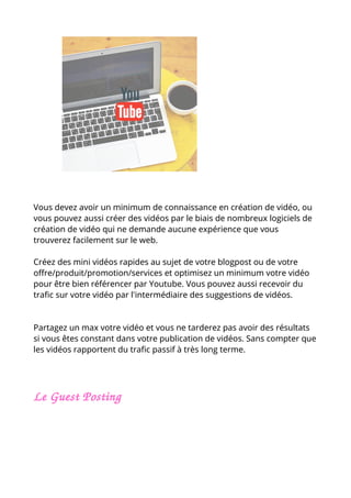 Vous devez avoir un minimum de connaissance en création de vidéo, ou
vous pouvez aussi créer des vidéos par le biais de nombreux logiciels de
création de vidéo qui ne demande aucune expérience que vous
trouverez facilement sur le web.
Créez des mini vidéos rapides au sujet de votre blogpost ou de votre
offre/produit/promotion/services et optimisez un minimum votre vidéo
pour être bien référencer par Youtube. Vous pouvez aussi recevoir du
trafic sur votre vidéo par l'intermédiaire des suggestions de vidéos.
Partagez un max votre vidéo et vous ne tarderez pas avoir des résultats
si vous êtes constant dans votre publication de vidéos. Sans compter que
les vidéos rapportent du trafic passif à très long terme.
Le Guest Posting 
 