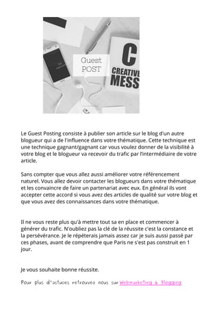 Le Guest Posting consiste à publier son article sur le blog d'un autre
blogueur qui a de l'influence dans votre thématique. Cette technique est
une technique gagnant/gagnant car vous voulez donner de la visibilité à
votre blog et le blogueur va recevoir du trafic par l’intermédiaire de votre
article.
Sans compter que vous allez aussi améliorer votre référencement
naturel. Vous allez devoir contacter les blogueurs dans votre thématique
et les convaincre de faire un partenariat avec eux. En général ils vont
accepter cette accord si vous avez des articles de qualité sur votre blog et
que vous avez des connaissances dans votre thématique.
Il ne vous reste plus qu'à mettre tout sa en place et commencer à
générer du trafic. N'oubliez pas la clé de la réussite c'est la constance et
la persévérance. Je le répéterais jamais assez car je suis aussi passé par
ces phases, avant de comprendre que Paris ne s'est pas construit en 1
jour.
Je vous souhaite bonne réussite.
Pour plus d'astuces retrouvez nous sur Webmarketing & Blogging
 